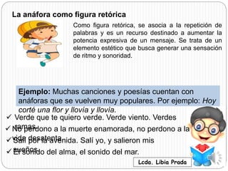 La anáfora como figura retórica
Como figura retórica, se asocia a la repetición de
palabras y es un recurso destinado a aumentar la
potencia expresiva de un mensaje. Se trata de un
elemento estético que busca generar una sensación
de ritmo y sonoridad.
Ejemplo: Muchas canciones y poesías cuentan con
anáforas que se vuelven muy populares. Por ejemplo: Hoy
corté una flor y llovía y llovía.
 Verde que te quiero verde. Verde viento. Verdes
ramas. No perdono a la muerte enamorada, no perdono a la
vida desatenta. Salí por la avenida. Salí yo, y salieron mis
sueños. El sonido del alma, el sonido del mar.
Lcda. Libia Prada
 