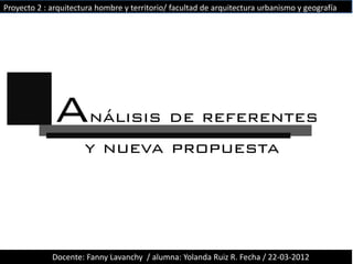 Proyecto 2 : arquitectura hombre y territorio/ facultad de arquitectura urbanismo y geografía




              Análisis de referentes
                      y nueva propuesta




             Docente: Fanny Lavanchy / alumna: Yolanda Ruiz R. Fecha / 22-03-2012
 