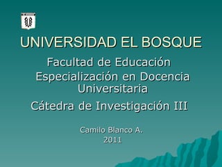 UNIVERSIDAD EL BOSQUE Especialización en Docencia Universitaria Camilo Blanco A.  2011 Facultad de Educación Cátedra de Investigación III 