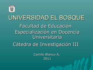 UNIVERSIDAD EL BOSQUE
Facultad de Educación
Especialización en Docencia
Universitaria
Cátedra de Investigación III
Camilo Blanco A.
2011

 