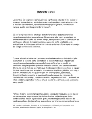 Referente teórico


La escritura es un proceso constructivo de significados a través de los cuales se
expresan pensamientos y sentimientos con una intención comunicativa .es como
el doce en los estándares, refiriéndose al lenguaje en general, “una facultad
humana que le permite aprehender el mundo”.1



De ahí la importancia que a lo largo de la historia le han dado las diferentes
corrientes pedagógicas su enseñanza. Sin embargo y tal como se sienta en los
antecedentes se ha visto, por mucho tiempo, este proceso como la codificación de
significados a través de reglas lingüísticas y por ello se ha enfatizado en la
aplicación de actividades repetitivas de fonemas y silabas a fin de lograr el manejo
del código convencional alfabético.




Durante años el debate entre los maestros sobre la enseñanza de la lectura y la
escritura en la escuela, se ha centrado en el cuando había que empezar ; de
menor importancia era el problema del cómo enseñar a leer o escribir en
preescolar o dejarlo para los primeros cursos de primaria, una vez resuelto este
dilema, no cabía duda de que había que decidirse por método: aquel que el equipo
docente considerase mas apropiado, normalmente analíticos globales, con mayor
éxito los. Primeros una vez que trabajan los prerrequisitos , Lateralidad,
direccional, la pinza motora, la coordinación óculo manual, las nociones de
conservación: arriba-abajo, izquierda-derecha…la grafomortricidad…, entonces los
niños estaban preparados, ya fuese en pre-escolar o en primaria, para aprender a
leer y escribir.




Partían de cero, casi siempre por las vocales y después introducían poco a poco
las consonantes, seguidamente las silabas directas, indirectas y por fin las
combinaciones, hacían ejercicios de grafía, finalmente pequeños dictados de
palabras sueltas o de alguna frase que contenía los fonemas convenientes a la par

1
 Cfr. . republica de Colombia , ministerio de educación nacional , estándares para la excelencia en la
educación , área de lengua castellana , Bogotá ,MEN, mayo 2002 P. 24
 