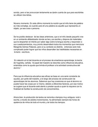 sonido, pero si las pronuncian lentamente se darán cuenta de que para escribirlas
se utilizan tres letras.



Noveno momento. En este último momento la noción que el niño tiene de palabra
es más compleja, es cuando para él una palabra es aquello que representa un
objeto, ya sea cosa o persona.



Se ha podido destacar de las ideas anteriores, que si el niño desde pequeño vive
en un ambiente alfabetizador donde se lee y se escribe y dispone de materiales
que le despierten el interés por saber algo sobre la lengua escrita y respondan a
sus cuestionamientos, muy pronto desarrollará todos los momentos que menciona
Margarita Gómez Palacios, pero si su contexto es distinto, entonces será más
complicado poder lograr que los niños desarrollen las habilidades necesarias en
 la lecto - escritura.



 En relación al rol del docente en el proceso de enseñanza aprendizaje, la teoría
de Vygotsky, señala, “el papel del maestro se describe como influencia educativa,
entendida como la ayuda que brinda el profesor a la actividad constructiva del
alumno.”



Para que la influencia educativa sea eficaz se basa en una serie constante de
ayudas, por parte del maestro, a lo largo del proceso de construcción de
aprendizajes de los alumnos. Sabemos que hay ocasiones en que el alumno no
puede hacer las cosas por sí mismo, debido a diferentes factores, por ese motivo
se sugiere que el docente esté atento a prestar ayuda a quien lo requiera con la
finalidad de facilitar la construcción de conocimientos.



Ahora bien, la producción de textos se remonta a tiempos muy antiguos: oral o
escrita, a través de adultos transmisores, ha alimentado siempre las horas de
apetencia de niños de todo el mundo y de todos los tiempos.
 
