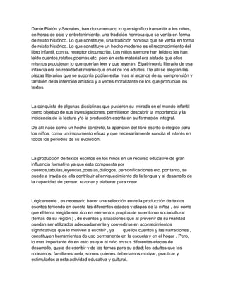 Dante,Platón y Sócrates, han documentado lo que significo transmitir a los niños,
en horas de ocio y entretenimiento, una tradición honrosa que se vertía en forma
de relato histórico. Lo que constituye, una tradición honrosa que se vertía en forma
de relato histórico. Lo que constituye un hecho moderno es el reconocimiento del
libro infantil, con su receptor circunscrito. Los niños siempre han leído o les han
leído cuentos,relatos,poemas,etc. pero en este material era aislado que ellos
mismos produjeran lo que querían leer y que leyeran. Elpatrimonio literario de esa
infancia era en realidad el mismo que en el de los adultos. De allí se elegían las
piezas literarias que se suponía podían estar mas al alcance de su comprensión y
también de la intención artística y a veces moralizante de los que producían los
textos.



La conquista de algunas disciplinas que pusieron su mirada en el mundo infantil
como objetivo de sus investigaciones, permitieron descubrir la importancia y la
incidencia de la lectura yo la producción escrita en su formación integral.

De allí nace como un hecho concreto, la aparición del libro escrito o elegido para
los niños, como un instrumento eficaz y que necesariamente concita el interés en
todos los periodos de su evolución.



La producción de textos escritos en los niños en un recurso educativo de gran
influencia formativa ya que esta compuesta por
cuentos,fabulas,leyendas,poesías,diálogos, personificaciones etc. por tanto, se
puede a través de ella contribuir al enriquecimiento de la lengua y al desarrollo de
la capacidad de pensar, razonar y elaborar para crear.



Lógicamente , es necesario hacer una selección entre la producción de textos
escritos teniendo en cuenta las diferentes edades y etapas de la niñez , así como
que el tema elegido sea rico en elementos propios de su entorno sociocultural
(temas de su región ) , de eventos y situaciones que al provenir de su realidad
puedan ser utilizados adecuadamente y convertirse en acontecimientos
significativos que lo motiven a escribir , ya   que los cuentos y las narraciones ,
constituyen herramientas de uso permanente en la escuela y en el hogar . Pero,
lo mas importante de en esto es que el niño en sus diferentes etapas de
desarrollo, guste de escribir y de los temas para su edad; los adultos que los
rodeamos, familia-escuela, somos quienes deberíamos motivar, practicar y
estimularlos a esta actividad educativa y cultural.
 