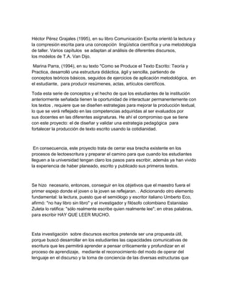 Héctor Pérez Grajales (1995), en su libro Comunicación Escrita orientó la lectura y
la compresión escrita para una concepción lingüística científica y una metodología
de taller. Varios capítulos se adaptan al análisis de diferentes discursos,
los modelos de T.A. Van Dijo.

 Marina Parra, (1994), en su texto "Como se Produce el Texto Escrito: Teoría y
Practica, desarrolló una estructura didáctica, ágil y sencilla, partiendo de
conceptos teóricos básicos, seguidos de ejercicios de aplicación metodológica, en
el estudiante, para producir resúmenes, actas, artículos científicos.

Toda esta serie de conceptos y el hecho de que los estudiantes de la institución
anteriormente señalada tienen la oportunidad de interactuar permanentemente con
los textos , requiere que se diseñen estrategias para mejorar la producción textual,
lo que se verá reflejado en las competencias adquiridas al ser evaluados por
sus docentes en las diferentes asignaturas. He ahí el compromiso que se tiene
con este proyecto: el de diseñar y validar una estrategia pedagógica para
fortalecer la producción de texto escrito usando la cotidianidad.



 En consecuencia, este proyecto trata de cerrar esa brecha existente en los
procesos de lectoescritura y preparar el camino para que cuando los estudiantes
lleguen a la universidad tengan claro los pasos para escribir, además ya han vivido
la experiencia de haber planeado, escrito y publicado sus primeros textos.



Se hizo necesario, entonces, conseguir en los objetivos que el maestro fuera el
primer espejo donde el joven o la joven se reflejaran. . Adicionando otro elemento
fundamental: la lectura, puesto que el semiólogo y escritor italiano Umberto Eco,
afirmó: "no hay libro sin libro" y el investigador y filósofo colombiano Estanislao
Zuleta lo ratifica: "sólo realmente escribe quien realmente lee"; en otras palabras,
para escribir HAY QUE LEER MUCHO.



Esta investigación sobre discursos escritos pretende ser una propuesta útil,
porque buscó desarrollar en los estudiantes las capacidades comunicativas de
escritura que les permitirá aprender a pensar críticamente y profundizar en el
proceso de aprendizaje, mediante el reconocimiento del modo de operar del
lenguaje en el discurso y la toma de conciencia de las diversas estructuras que
 