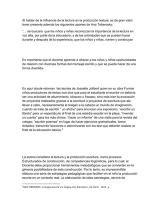 Al hablar de la influencia de la lectura en la producción textual, es de gran valor
tener presente además los siguientes aportes de Ana Teberosky:

“… se buscara que los niños y niñas reconozcan la importancia de la lectura en
voz alta, por parte de la educadora, y de las actividades que se pueden hacer
durante y después de la experiencia, que los niños y niñas, narren y construyan




Es importante que el docente aprenda a ofrecer a los niños y niñas oportunidades
de relación con diversas formas del mensaje escrito y que se pueda hacer de una
forma divertida.




Es aquí donde retoman las teorías de Jossette Jolibert quien en su obra Formar
niños productores de textos nos dice que para el estudiante el escribir no debería
ser una actividad de aburrimiento, bloqueo o fracaso, sino más bien la evocación
de proyectos realizados gracias a la escritura o proyectos de escritura que ala
llevar a cabo, necesariamente le traigan a la cabeza un mundo de imaginación,
cuando se trate de escribir “ un afiche” para anunciar una exposición, “escribir un
libreto” para un espectáculo al final de una estadía escolar en la playa, “inventar
un cuento” para los más chicos, “hacer un informe” de una visita para la revista del
colegio; “escribir poemas” en lugar de hacer ejercicios gramaticales, tomar
dictados, transcribir lecciones o atemorizarse con los test que deberán realizar al
final de la educación básica.3




La autora considera la lectura y la producción escritura, como procesos
Estructurados de construcción, de competencias lingüísticas, para lo cual, el
Docente debe proporcionar herramientas metodológicas que se conviertan en la
génesis posibilitadora de esta construcción. Por lo tanto, es imprescindible
elabora una serie de estrategias pedagógicas que faciliten en el niño la producción
escrita en un contexto real. La elaboración de tales estrategias, servirá de

3
ANA TEBEROSKY. la lengua escrita y la lengua oral. Barcelona , De Hariri , 1922 , p
 
