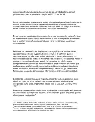 esquemas estructurados para el desarrollo de las actividades tanto para el
profesor como para el estudiante. Según JOSETTE JOLIBERT



En este contexto se trata no solamente de producir el texto adaptado a una Situación dada, sino de
aprender también a producirlo de tal manera que Enseguida cada niño pueda movilizar sus
competencias en forma autónoma Y transferirla a situaciones reales. Por lo tanto, no se enseña a
                                                                                4
escribir a un Niño, sino que es el quien aprende a escribir (con nuestra ayuda)




Es así como las estrategias deben responder a este presupuesto: cada niño tiene
su procedimiento propio siendo necesario que él viva estrategias de aprendizaje
que le faciliten tener referencias constantes y a la vez construir sus propias
competencias.



Dentro de las bases teóricas, lingüísticas y pedagógicas que plantea Jolibert,
aparecen los aportes de Vygotsky, Bakhtine, Hymes Y Goffman, quienes
demostraron que las relaciones emisor /destinatario, están determinadas por
relaciones sociales (de poder, de funciones y de posiciones) con desafíos reales y
por comportamientos culturales a partir de los cuales, los interlocutores
categorizan las situaciones de interacción social. Ellos coinciden en afirmar que
cualquiera que sea la intención comunicativa, está enmarcada por situaciones
reales y concretas, esta relación depende del tipo de vínculo, ya sea social o
familiar, que tengan las personas que intervienen en el proceso comunicativo.



Enfatizando en la escritura, para Vygotsky, el escribir “debería poseer un cierto
significado para los niños, debería despertar en ellos una inquietud y ser
incorporada a una tarea, importante y básica para la vida. (Cf. Vigotsky,1988:
177)” . 5

Igualmente reconoce el asociacionismo, en el sentido que el escolar va integrando
las vivencias de su entorno de acuerdo, al desarrollo en que se encuentra gracias
al proceso de maduración. 6


4
 Cfr. . JOSETTE JOLIBERT. formar niños productores de textos , dolmen ediciones , Colección Hachette ,
traducción de Viviana Galdames Franco y Alejandra Medina Moreno , Chile , 1997 p.19
5
 LEV VITGOSKY,Vygotsky y el aprendizaje escolar,ED. aique , p 18 , citado por Ricardo Baquero .
6
 Cfr. . LEV VITGOSKY , psicología del aprendizaje , Segunda edición , Instituto Internacional de teología a
distancia asociado con la Pontificia Universidad Javeriana , P117.
 