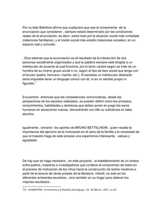 Por su lado Bakhtine afirma que cualquiera que sea el componente de la
enunciación que consideren , siempre estará determinado por las condiciones
reales de la enunciación, es decir, sobre todo por la situación social más inmediata
(relaciones familiares), y el medio social más amplio (relaciones sociales), en un
espacio real y concreto



. Dice además que la enunciación es el resultado de la interacción de dos
personas socialmente organizadas y que la palabra siempre está dirigida a un
interlocutor de acuerdo al cual funciona, por lo tanto variará según se trate de un
hombre de su mismo grupo social o no, según el tipo de lazo social que tenga con
el locutor (padre, hermano, marido, etc.). Si existiese un interlocutor abstracto
sería imposible tener un lenguaje común con él, ni en un sentido propio ni
figurado.7



Encuentran entonces que las competencias comunicativas, desde las
perspectivas de los estudios realizados, se pueden definir como los procesos,
conocimientos, habilidades y destrezas que deben poner en juego los seres
humanos en situaciones nuevas, demostrando con ello su suficiencia en tales
asuntos.



Igualmente , tomaron los aportes de BRUNO BETTELHEIM , quien resalta la
importancia del ejercicio de la motivación en el seno de la familia y la necesidad de
que el maestro haga de este proceso una experiencia interesante , valiosa y
agradable .




De hay que se haga necesario , en este proyecto , el establecimiento de un enlace
entre padres, maestros e investigadoras que conlleve al compromiso de todos en
el proceso de motivación de los niños hacia la construcción de textos creativos a
partir de la lectura de obras propias de la literatura infantil, no solo en los
diferentes ambientes escolares , sino también en su hogar para obtener los
mejores resultados .
7
Cfr. .M.BAKHTINE , el marxismo y la filosofía del lenguaje , Ed . de Minuit , 1957 , p.123
 