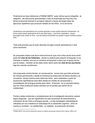 Finalmente se hace referencia a FRANK SMITH quien afirma que la ortografía , la
caligrafía , las estructuras gramaticales y todo el andamiaje que hay tras una
eficaz producción textual no se logran adquirir a través de largas listas de
ejercicios repetitivos que producen fastidio en los niños , si no de forma



Incidental por que aprendemos aun cuando aprender no sea nuestra intención fundamental ; de
forma vicaria porque aprendemos de lo que otros hacen , y de forma cooperativa , porque
aprendemos por medio de otros , que de manera involuntaria nos ayudan a lograr nuestros propios
        8
fines .



Todo este proceso que el autor describe se logra cuando aprendemos a “leer
como escritores



Su propuesta implica que de la misma forma en que a los niños se les hace sentir
parte del club de los hablantes , donde su aptitud para adquirir el lenguaje no es
criticada ni medida, sino por el contrario enriquecida a diario por el apoyo de los
que le rodean , también se les debe hacer sentir parte del club de los escritores
bajo las mismas condiciones .



Una propuesta constructivista, en consecuencia , busca mas que todo promover
de manera permanente y desde el comienzo la producción de textos escritos y la
circulación de los mismos entre todos los niños , pero realizados a partir de
situaciones significativas para ellos desde los niveles de comprensión y
consolidación de la lengua escrita para niños . Entonces , es un principio básico
que los niños produzcan textos escritos con el sentido que tienen de su
cotidianidad.



Frente a estas evidencias y constataciones de la investigación educativa, parece
lógico preguntar , que tan significativo ha sido el proceso de acercamiento y
motivación de los niños a la lengua escrita , y si las estrategias metodológicas
utilizadas por sus maestros en esta etapa de su desarrollo cognitivo , tiene en
cuenta su contexto , su cotidianidad , su realidad , la producción de textos

8
FRANK SMITH, De como la educación aposto al caballo equivocado, Buenos Aires, Aique, 1994, p 35.
 
