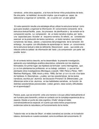 narrativos , entre otros aspectos , a la hora de formar niños productores de texto.
De otra parte , la habilidad de escribir implica que el sujeto es capaz de
seleccionar y organizar el contenido , de a cuerdo con un plan global.



 En esta operación resulta una estrategia eficaz utilizar la estructura textual como
guía para recabar y organizar la información. El conocimiento consciente de la
estructura textual facilita, pues , los procesos de planificación y de revisión en la
composición escrita . La composición de un texto narrativo implica, por tanto,
una capacidad para Acceder al esquema narrativo. En efecto, es considerado
esencial en la producción de textos narrativos . un texto narrativo que el lector
comprenda las ideas, planes y reacciones del protagonista de la narración. Sin
embargo , los sujetos con dificultades de aprendizaje no tienen un conocimiento
de la estructura textual o éste es deficiente. Desconocen pues , que existe una
relación entre la calidad de información del texto y la comprensión por parte del
posible lector .



En el contexto teórico descrito, se ha desarrollado la presente investigación,
aplicando una metodología analítico-descriptiva, coherente con los objetivos
formulados. En primer lugar, las hipótesis se formulan como interrogantes, que
p u e d en plantearse los profesores en su trabajo cotidiano y que se han
planteado otros investigadores (Montague y Leavell, 1994; Pérez y Pérez, 1997;
Martínez Rodríguez, 1998; Arcon y otros, 1998). Se han p l a n t e a do d os tipos
de hipótesis: A. Descriptivas.- ¿cuáles son las características de los textos
narrativos, escritos por alumnos de Educación Primaria?; B. Diferenciales: ¿se
diferencian entre sí los alumnos, en las habilidades narrativas, en función de
distintas características psicosociales ( edad, genero, clase social y dificultades
en el aprendizaje)?



Parece, pues, que se encontró ante una manera o vía que utiliza habitualmente el
ser humano para transmitir y entrar en contacto con la compleja experiencia de su
especie. Desde un punto de vista cognitivo, Chafe” otorga al relato
(narratives)relevancia especial, en cuanto que estos textos proporcionan
evidencias sobre la naturaleza y el funcionamiento de la mente.



Todavía más: en la idea de Olson’, el relato (narrative) se concibe, en la tradición
clásica, dominante en nuestra sociedad, como la antítesis del conocimiento. El
 