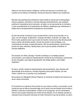relato es una forma natural, irreflexiva, acrítica de discurso; lo contrario que
sucede con la historia o la filosofía, formas de discurso reflexivo por excelencia.



Muchas más aportaciones podríamos hacer desde el campo de la antropología,
ciencia cognitiva, semiótica y ciencias literarias particularmente, que pudieran
justificar la importancia de la narración, el relato, en la vida social de un individuo,
y más concretamente en la adquisición de hábitos y destrezas que contribuyen a
dotarlo de la correspondiente competencia comunicativa



El acto de escribir incorpora lo que sucede dentro y fuera de la escuela, en su
casa, con los amigos, la televisión, el equipo de fútbol, la familia, los viajes, etc.
Por lo tanto, podemos decir que el acto de escribir comunica la vida del educando
fuera y dentro del ámbito escolar. El acto de escribir invita al diálogo, a la
confrontación de ideas, al descubrimiento y fluir de pensamientos, sentimientos,
puntos de vista, intereses, desacuerdos, por lo que se puede considerar un
proceso dialéctico.



De acuerdo con Silvia Jáuregui “escribir constituye un complejo proceso
comunicativo, que implica la representación mental de los contenidos y estructuras
de los mensajes, que exige la apropiación del código gráfico y del código
lingüístico.”



Es decir, escribir implica la representación del pensamiento, pero requiere del
aprendizaje de la escritura y manejo lingüístico para poder hacerlo, por ese
motivo, escribir es un proceso muy complicado.

De acuerdo con Margarita Gómez Palacios, la iniciación al sistema de escritura se
da en varios momentos:



En el primero es cuando el niño al tener en sus manos un libro o una revista, se da
cuenta de que en ella se transmite algo, por lo tanto mira los dibujos de la revista o
del libro y trata de comprenderlos, incluso si se le pregunta, da sus comentarios
sobre lo que puede interpretar por medio de los dibujos. En el contexto escolar es
necesario que el docente mencione en todo momento el uso de las letras; es decir;
 
