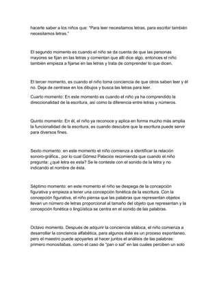 hacerle saber a los niños que: “Para leer necesitamos letras, para escribir también
necesitamos letras.”



El segundo momento es cuando el niño se da cuenta de que las personas
mayores se fijan en las letras y comentan que allí dice algo, entonces el niño
también empieza a fijarse en las letras y trata de comprender lo que dicen.



El tercer momento, es cuando el niño toma conciencia de que otros saben leer y él
no. Deja de centrase en los dibujos y busca las letras para leer.

Cuarto momento: En este momento es cuando el niño ya ha comprendido la
direccionalidad de la escritura, así como la diferencia entre letras y números.



Quinto momento: En él, el niño ya reconoce y aplica en forma mucho más amplia
la funcionalidad de la escritura, es cuando descubre que la escritura puede servir
para diversos fines.



Sexto momento: en este momento el niño comienza a identificar la relación
sonoro-gráfica., por lo cual Gómez Palacios recomienda que cuando el niño
pregunta: ¿qué letra es esta? Se le conteste con el sonido de la letra y no
indicando el nombre de ésta.



Séptimo momento: en este momento el niño se despega de la concepción
figurativa y empieza a tener una concepción fonética de la escritura. Con la
concepción figurativa, el niño piensa que las palabras que representan objetos
llevan un número de letras proporcional al tamaño del objeto que representan y la
concepción fonética o lingüística se centra en el sonido de las palabras.



Octavo momento. Después de adquirir la conciencia silábica, el niño comienza a
desarrollar la conciencia alfabética, para algunos éste es un proceso espontaneo,
pero el maestro puede apoyarles al hacer juntos el análisis de las palabras:
primero monosílabas, como el caso de “pan o sal” en las cuales perciben un solo
 