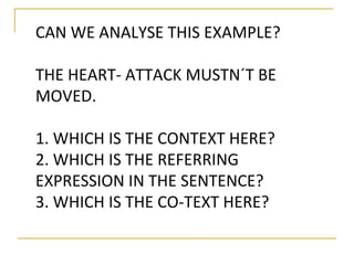 CAN WE ANALYSE THIS EXAMPLE? 
THE HEART- ATTACK MUSTN´T BE 
MOVED. 
1. WHICH IS THE CONTEXT HERE? 
2. WHICH IS THE REFERRING 
EXPRESSION IN THE SENTENCE? 
3. WHICH IS THE CO-TEXT HERE? 
 