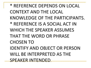 * REFERENCE DEPENDS ON LOCAL 
CONTEXT AND THE LOCAL 
KNOWLEDGE OF THE PARTICIPANTS. 
* REFERENCE IS A SOCIAL ACT IN 
WHICH THE SPEAKER ASSUMES 
THAT THE WORD OR PHRASE 
CHOSEN TO 
IDENTIFY AND OBJECT OR PERSON 
WILL BE INTERPRETED AS THE 
SPEAKER INTENDED. 
 