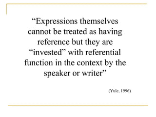 “Expressions themselves 
cannot be treated as having 
reference but they are 
“invested” with referential 
function in the context by the 
speaker or writer” 
(Yule, 1996) 
 