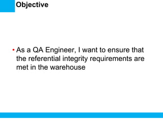 Objective
• As a QA Engineer, I want to ensure that
the referential integrity requirements are
met in the warehouse
 