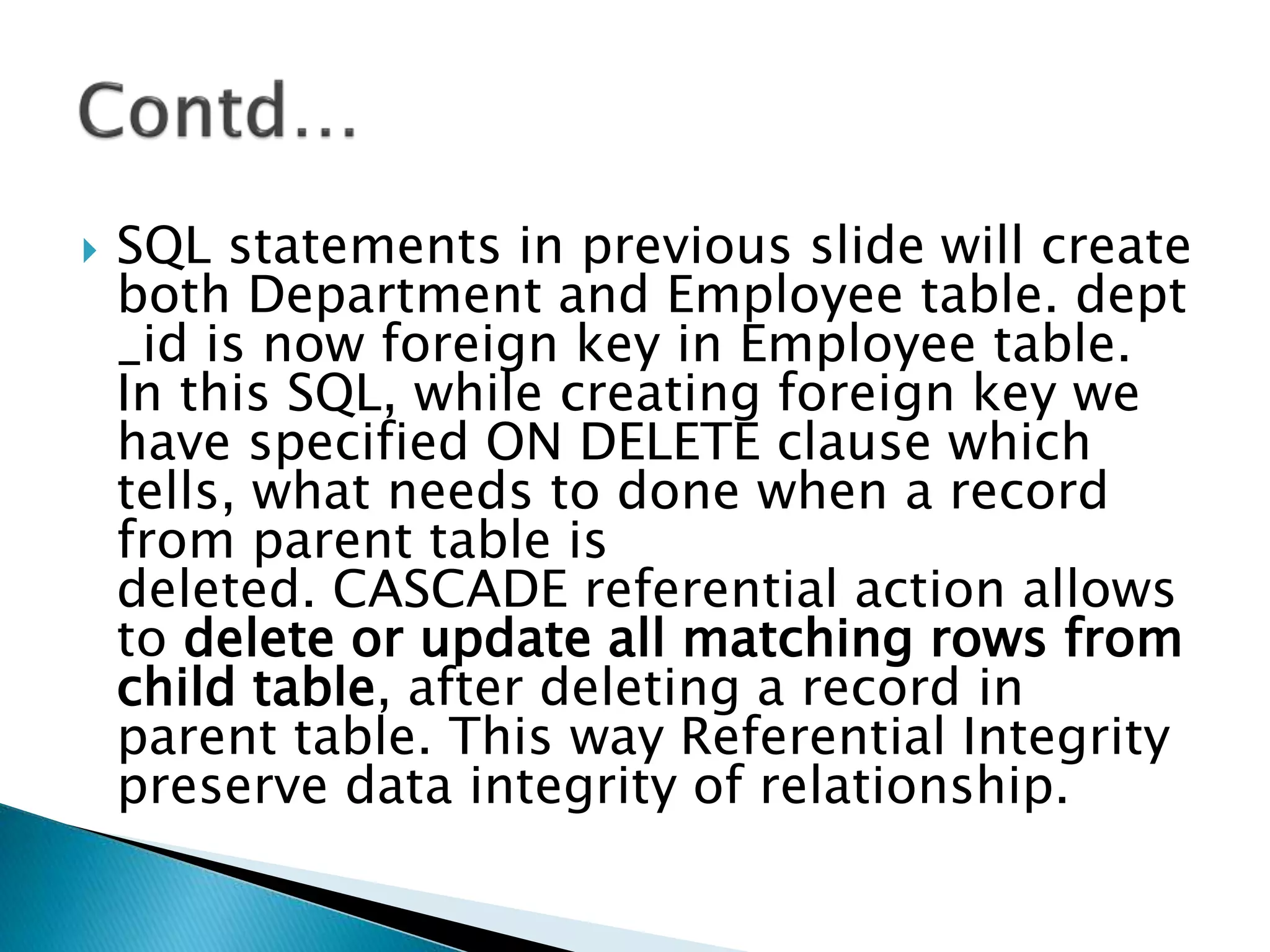  SQL statements in previous slide will create
both Department and Employee table. dept
_id is now foreign key in Employee table.
In this SQL, while creating foreign key we
have specified ON DELETE clause which
tells, what needs to done when a record
from parent table is
deleted. CASCADE referential action allows
to delete or update all matching rows from
child table, after deleting a record in
parent table. This way Referential Integrity
preserve data integrity of relationship.
 