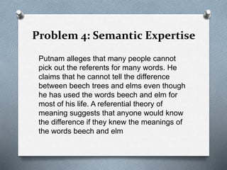 Problem 4: Semantic Expertise
Putnam alleges that many people cannot
pick out the referents for many words. He
claims that he cannot tell the difference
between beech trees and elms even though
he has used the words beech and elm for
most of his life. A referential theory of
meaning suggests that anyone would know
the difference if they knew the meanings of
the words beech and elm
 