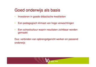 Goed onderwijs als basis
• Investeren in goede didactische kwaliteiten

• Een pedagogisch klimaat van hoge verwachtingen

• Een schoolcultuur waarin resultaten zichtbaar worden
  gemaakt

Dus: verbinden van opbrengstgericht werken en passend
onderwijs
 