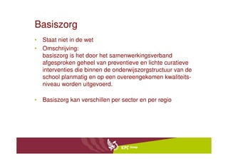 Basiszorg
• Staat niet in de wet
• Omschrijving:
  basiszorg is het door het samenwerkingsverband
  afgesproken geheel van preventieve en lichte curatieve
  interventies die binnen de onderwijszorgstructuur van de
  school planmatig en op een overeengekomen kwaliteits-
  niveau worden uitgevoerd.

• Basiszorg kan verschillen per sector en per regio
 