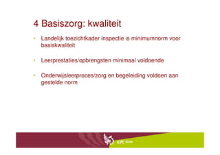 4 Basiszorg: kwaliteit
• Landelijk toezichtkader inspectie is minimumnorm voor
  basiskwaliteit

• Leerprestaties/opbrengsten minimaal voldoende

• Onderwijsleerproces/zorg en begeleiding voldoen aan
  gestelde norm
 