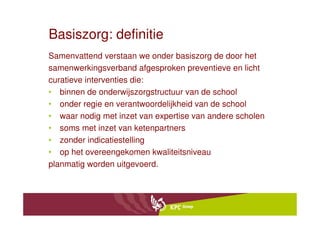 Basiszorg: definitie
Samenvattend verstaan we onder basiszorg de door het
samenwerkingsverband afgesproken preventieve en licht
curatieve interventies die:
• binnen de onderwijszorgstructuur van de school
• onder regie en verantwoordelijkheid van de school
• waar nodig met inzet van expertise van andere scholen
• soms met inzet van ketenpartners
• zonder indicatiestelling
• op het overeengekomen kwaliteitsniveau
planmatig worden uitgevoerd.
 