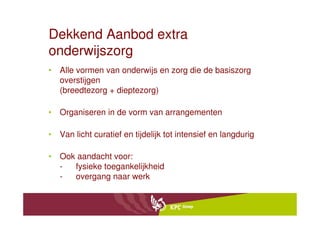 Dekkend Aanbod extra
onderwijszorg
• Alle vormen van onderwijs en zorg die de basiszorg
  overstijgen
  (breedtezorg + dieptezorg)

• Organiseren in de vorm van arrangementen

• Van licht curatief en tijdelijk tot intensief en langdurig

• Ook aandacht voor:
  -  fysieke toegankelijkheid
  -  overgang naar werk
 