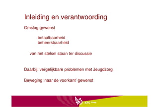Inleiding en verantwoording
Omslag gewenst

       betaalbaarheid
       beheersbaarheid

  van het stelsel staan ter discussie


Daarbij: vergelijkbare problemen met Jeugdzorg

Beweging ‘naar de voorkant’ gewenst
 