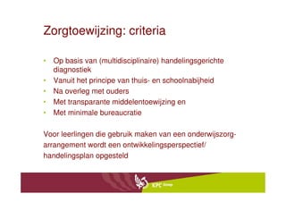 Zorgtoewijzing: criteria

• Op basis van (multidisciplinaire) handelingsgerichte
  diagnostiek
• Vanuit het principe van thuis- en schoolnabijheid
• Na overleg met ouders
• Met transparante middelentoewijzing en
• Met minimale bureaucratie

Voor leerlingen die gebruik maken van een onderwijszorg-
arrangement wordt een ontwikkelingsperspectief/
handelingsplan opgesteld
 