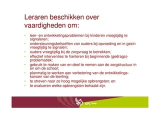Leraren beschikken over
vaardigheden om:
•   leer- en ontwikkelingsproblemen bij kinderen vroegtijdig te
    signaleren;
•   ondersteuningsbehoeften van ouders bij opvoeding en in gezin
    vroegtijdig te signalen;
•   ouders vroegtijdig bij de zorgvraag te betrekken;
•   effectief interventies te hanteren bij beginnende (gedrags)-
    problematiek;
•   gebruik te maken van en deel te nemen aan de zorgstructuur in
    en om de school;
•   planmatig te werken aan verbetering van de ontwikkelings-
    kansen van de leerling;
•   te streven naar zo hoog mogelijke opbrengsten; en
•   te evalueren welke opbrengsten behaald zijn.
 