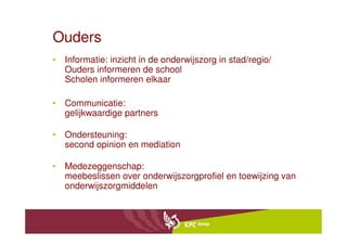 Ouders
• Informatie: inzicht in de onderwijszorg in stad/regio/
  Ouders informeren de school
  Scholen informeren elkaar

• Communicatie:
  gelijkwaardige partners

• Ondersteuning:
  second opinion en mediation

• Medezeggenschap:
  meebeslissen over onderwijszorgprofiel en toewijzing van
  onderwijszorgmiddelen
 