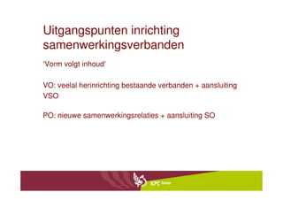 Uitgangspunten inrichting
samenwerkingsverbanden
‘Vorm volgt inhoud’

VO: veelal herinrichting bestaande verbanden + aansluiting
VSO

PO: nieuwe samenwerkingsrelaties + aansluiting SO
 