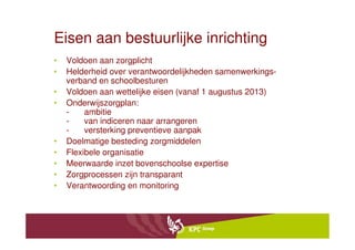 Eisen aan bestuurlijke inrichting
•   Voldoen aan zorgplicht
•   Helderheid over verantwoordelijkheden samenwerkings-
    verband en schoolbesturen
•   Voldoen aan wettelijke eisen (vanaf 1 augustus 2013)
•   Onderwijszorgplan:
    -    ambitie
    -    van indiceren naar arrangeren
    -    versterking preventieve aanpak
•   Doelmatige besteding zorgmiddelen
•   Flexibele organisatie
•   Meerwaarde inzet bovenschoolse expertise
•   Zorgprocessen zijn transparant
•   Verantwoording en monitoring
 