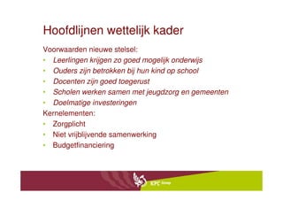 Hoofdlijnen wettelijk kader
Voorwaarden nieuwe stelsel:
• Leerlingen krijgen zo goed mogelijk onderwijs
• Ouders zijn betrokken bij hun kind op school
• Docenten zijn goed toegerust
• Scholen werken samen met jeugdzorg en gemeenten
• Doelmatige investeringen
Kernelementen:
• Zorgplicht
• Niet vrijblijvende samenwerking
• Budgetfinanciering
 