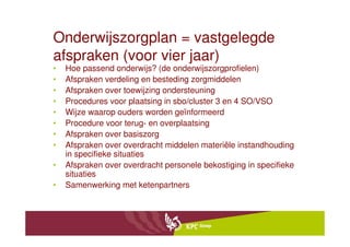 Onderwijszorgplan = vastgelegde
afspraken (voor vier jaar)
•   Hoe passend onderwijs? (de onderwijszorgprofielen)
•   Afspraken verdeling en besteding zorgmiddelen
•   Afspraken over toewijzing ondersteuning
•   Procedures voor plaatsing in sbo/cluster 3 en 4 SO/VSO
•   Wijze waarop ouders worden geïnformeerd
•   Procedure voor terug- en overplaatsing
•   Afspraken over basiszorg
•   Afspraken over overdracht middelen materiële instandhouding
    in specifieke situaties
•   Afspraken over overdracht personele bekostiging in specifieke
    situaties
•   Samenwerking met ketenpartners
 