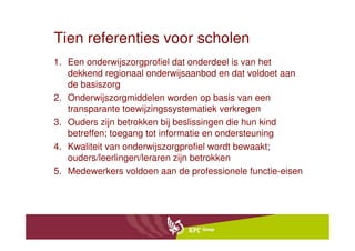 Tien referenties voor scholen
1. Een onderwijszorgprofiel dat onderdeel is van het
   dekkend regionaal onderwijsaanbod en dat voldoet aan
   de basiszorg
2. Onderwijszorgmiddelen worden op basis van een
   transparante toewijzingssystematiek verkregen
3. Ouders zijn betrokken bij beslissingen die hun kind
   betreffen; toegang tot informatie en ondersteuning
4. Kwaliteit van onderwijszorgprofiel wordt bewaakt;
   ouders/leerlingen/leraren zijn betrokken
5. Medewerkers voldoen aan de professionele functie-eisen
 