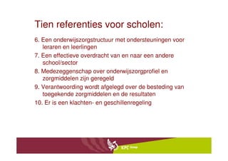 Tien referenties voor scholen:
6. Een onderwijszorgstructuur met ondersteuningen voor
   leraren en leerlingen
7. Een effectieve overdracht van en naar een andere
   school/sector
8. Medezeggenschap over onderwijszorgprofiel en
   zorgmiddelen zijn geregeld
9. Verantwoording wordt afgelegd over de besteding van
   toegekende zorgmiddelen en de resultaten
10. Er is een klachten- en geschillenregeling
 