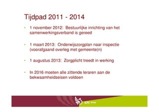 Tijdpad 2011 - 2014
• 1 november 2012: Bestuurlijke inrichting van het
  samenwerkingsverband is gereed

• 1 maart 2013: Onderwijszorgplan naar inspectie
  (voorafgaand overleg met gemeente(n)

• 1 augustus 2013: Zorgplicht treedt in werking

• In 2016 moeten alle zittende leraren aan de
  bekwaamheidseisen voldoen
 