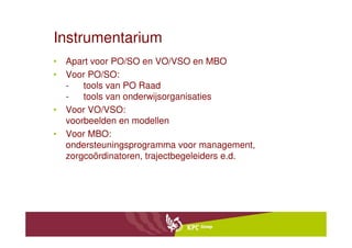 Instrumentarium
• Apart voor PO/SO en VO/VSO en MBO
• Voor PO/SO:
  -   tools van PO Raad
  -   tools van onderwijsorganisaties
• Voor VO/VSO:
  voorbeelden en modellen
• Voor MBO:
  ondersteuningsprogramma voor management,
  zorgcoördinatoren, trajectbegeleiders e.d.
 