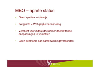 MBO – aparte status
• Geen speciaal onderwijs

• Zorgplicht = Wet gelijke behandeling

• Verplicht voor iedere deelnemer doeltreffende
  aanpassingen te verrichten

• Geen deelname aan samenwerkingsverbanden
 