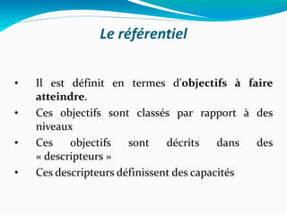 Le référentiel Il est définit en termes d' objectifs à faire atteindre . Ces objectifs sont classés par rapport à des niveaux Ces objectifs sont décrits dans des « descripteurs » Ces descripteurs définissent des capacités 