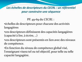 Les échelles de descripteurs du CECRL : un référentiel pour construire une séquence PP. 49-69 du  CECRL  :  échelles de descripteurs pour chacune des activités langagières ces descripteurs définissent des capacités langagières (capacité à lire, à écrire, ..) ces descripteurs sont présentés en lien avec des niveaux de compétence. En fonction du niveau de compétence global visé, l'enseignant visera tel ou tel objectif, pour telle ou telle capacité langagière. 