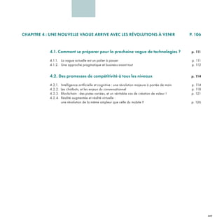 4CHAPITRE 4 : UNE NOUVELLE VAGUE ARRIVE AVEC LES RÉVOLUTIONS À VENIR P. 106
4.1. Comment se préparer pour la prochaine vague de technologies ? p. 111
4.1.1. La vague actuelle est un palier à passer p. 111
4.1.2. Une approche pragmatique et business avant tout p. 112
4.2. Des promesses de compétitivité à tous les niveaux p. 114
4.2.1. Intelligence artificielle et cognitive : une révolution majeure à portée de main p. 114
4.2.2. Les chatbots, et les enjeux du conversationnel p. 118
4.2.3. Blockchain : des pistes variées, et un véritable cas de création de valeur ! p. 121
4.2.4. Réalité augmentée et réalité virtuelle :
une révolution de la même ampleur que celle du mobile ? p. 126
REFERENTIEL 2017.indd 107 20/06/2017 00:22
 
