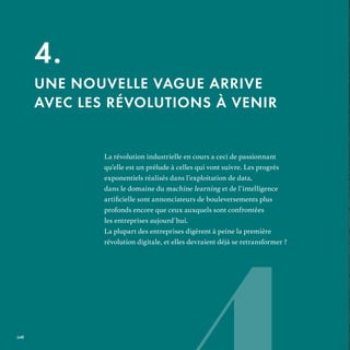 La révolution industrielle en cours a ceci de passionnant
qu’elle est un prélude à celles qui vont suivre. Les progrès
exponentiels réalisés dans l’exploitation de data,
dans le domaine du machine learning et de l’intelligence
profonds encore que ceux auxquels sont confrontées
les entreprises aujourd’hui.
La plupart des entreprises digèrent à peine la première
révolution digitale, et elles devraient déjà se retransformer ?
4.
UNE NOUVELLE VAGUE ARRIVE
AVEC LES RÉVOLUTIONS À VENIR
REFERENTIEL 2017.indd 108 20/06/2017 00:22
 