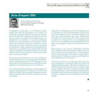 Une nouvelle vague arrive avec les révolutions à venir 4
L’intelligence artificielle, ou “4e
révolution indus-
trielle” est celle de l’expertise et du savoir, où
l’intelligence augmentée de l’humain, par l’assis-
tance de systèmes cognitifs, lui permet de créer
plus de valeur, en prenant des décisions plus ar-
gumentées et mesurées, et non plus seulement
fondées sur des habitudes et des process. L’utili-
sation des systèmes cognitifs contribue à rendre
à l’humain sa “vraie” place, et ainsi se concentrer
sur les tâches à valeur ajoutée, pour lesquelles son
expertise, son jugement et sa capacité de prise de
décision éclairée sont différenciantes. En cela, elle
libère et valorise les hommes et les femmes dans
leur travail au quotidien.
Au contact en permanence avec des utilisateurs
et dialoguant avec eux en langage naturel, les sys-
tèmes cognitifs apprennent et développent leur
expertise au fil du temps, devenant de plus en plus
générateurs de valeur pour leurs utilisateurs.
Il est ainsi possible de gagner un temps précieux,
partager des expertises à travers le monde sans
délai et accéder à des capacités d’analyses éprou-
vées et justifiées dans de très nombreux secteurs
industriels.
Apprendre à travailler “avec” de tels systèmes est
un élément clé de l’industrialisation et de la né-
cessaire adoption de ces nouvelles solutions. Ce
n'est qu'à cette condition que nous obtiendrons
le meilleur de cette révolution. Cela suppose une
conduite du changement, un accompagnement
humain et une adaptation des méthodes de travail
pour accompagner certaines mutations des em-
plois.
Néanmoins, il n'y a pas de plateforme cognitive
sans plateforme de l'internet des objets tant ces
deux mondes sont liés. Il est donc crucial d'appor-
ter des services cognitifs flexibles, souples et por-
tables au sein d'objets qui seront autant d'applica-
tions différentes et innovantes.
Enfin, d'un point de vue éthique et afin d'assurer
une transparence maximale, IBM fait partie de
l’Alliance Partnership on Artificial Intelligence to
Benefit People and Society mise en place à l’au-
tomne 2016 par Amazon, Facebook, Google, IBM
et Microsoft pour instaurer des bonnes pratiques,
à laquelle vient de s'associer Apple. Cette Alliance
fait partie intégrante de notre démarche et philo-
sophie.
REFERENTIEL 2017.indd 115 20/06/2017 00:22
 