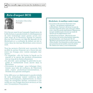 Une nouvelle vague arrive avec les révolutions à venir4
Si le bitcoin reste le seul exemple d'application de
la Blockchain à grande échelle, le développement
de cette technologie laisse penser qu'une nou-
velle étape de la révolution digitale se prépare.
Plus de 2500 brevets ont déjà été déposés sur la
Blockchain et 1,4 milliards de dollars ont été in-
vestis dans les startups Blockchain entre 2013 et
2016.
Tous les secteurs d’activité sont concernés, bien
au-delà du secteur financier qui a fourni les pre-
miers cas d'usage, avec comme exemples mar-
quants :
• La traçabilité : afin de limiter la fraude sur la
qua1ité et la nature des produits alimentaires
tout au long de la chaîne alimentaire
• La sécurité : pour protéger la paternité, la pro-
priété et l'authenticité d'une œuvre dans la
Blockchain
• L'économie du partage  : pour échanger direc-
tement, sans tiers de confiance, de l'électricité
entre voisins producteurs-consommateurs, à
l’échelle d’un quartier intelligent.
Si les défis pour un déploiement à grande échelle
de cette technologie restent nombreux (qu'ils
soient technologiques, réglementaires ou finan-
ciers), les entreprises doivent commencer à tra-
vailler aux cas d'usage dans leurs secteurs, en lien
avec l'écosystème d'innovation.
s ﬁ
REFERENTIEL 2017.indd 122 20/06/2017 00:22
 