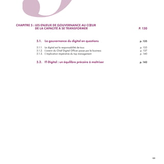 CHAPITRE 5 : LES ENJEUX DE GOUVERNANCE AU CŒUR
DE LA CAPACITÉ À SE TRANSFORMER P. 130
5.1. La gouvernance du digital en questions p. 135
5.1.1. Le digital est la responsabilité de tous p. 135
5.1.2. L’avenir du Chief Digital Officer passe par le business p. 137
5.1.3. L’implication impérative du top management p. 140
5.2. IT-Digital : un équilibre précaire à maîtriser p. 143
5
REFERENTIEL 2017.indd 131 20/06/2017 00:22
 
