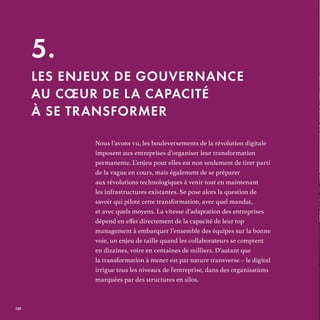 Les enjeux de gouvernance au cœur de la capacité à se transformer5
Nous l’avons vu, les bouleversements de la révolution digitale
imposent aux entreprises d’organiser leur transformation
permanente. L’enjeu pour elles est non seulement de tirer parti
de la vague en cours, mais également de se préparer
aux révolutions technologiques à venir tout en maintenant
les infrastructures existantes. Se pose alors la question de
savoir qui pilote cette transformation, avec quel mandat,
et avec quels moyens. La vitesse d’adaptation des entreprises
management à embarquer l’ensemble des équipes sur la bonne
voie, un enjeu de taille quand les collaborateurs se comptent
en dizaines, voire en centaines de milliers. D’autant que
la transformation à mener est par nature transverse – le digital
irrigue tous les niveaux de l'entreprise, dans des organisations
marquées par des structures en silos.
5.
LES ENJEUX DE GOUVERNANCE
AU CŒUR DE LA CAPACITÉ
À SE TRANSFORMER
REFERENTIEL 2017.indd 132 20/06/2017 00:22
 