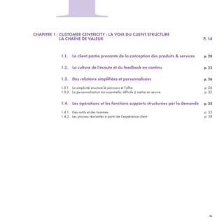 CHAPITRE 1 : CUSTOMER CENTRICITY : LA VOIX DU CLIENT STRUCTURE
LA CHAÎNE DE VALEUR P. 14
1.1. Le client partie prenante de la conception des produits & services p. 20
1.2. La culture de l’écoute et du feedback en continu p. 23
1.3. Des relations simplifiées et personnalisées p. 26
1.3.1. La simplicité structure le parcours et l’offre p. 26
1.3.2. La personnalisation est essentielle, difficile à mettre en œuvre p. 32
1.4. Les opérations et les fonctions supports structurées par la demande p. 35
1.4.1. Des outils et des hommes p. 35
1.4.2. Les process réorientés à partir de l’expérience client p. 38
1
REFERENTIEL 2017.indd 15 20/06/2017 00:22
 