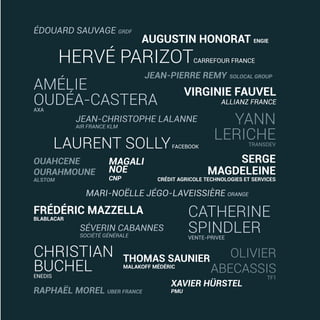 JEAN-CHRISTOPHE LALANNE
AIR FRANCE KLM
VIRGINIE FAUVEL
ALLIANZ FRANCE
OUAHCENE
OURAHMOUNE
ALSTOM
AMÉLIE
OUDÉA-CASTERAAXA
FRÉDÉRIC MAZZELLA
BLABLACAR
HERVÉ PARIZOTCARREFOUR FRANCE
MAGALI
NOE
CNP
SERGE
MAGDELEINE
CRÉDIT AGRICOLE TECHNOLOGIES ET SERVICES
CHRISTIAN
BUCHELENEDIS
AUGUSTIN HONORAT ENGIE
LAURENT SOLLYFACEBOOK
ÉDOUARD SAUVAGE GRDF
THOMAS SAUNIER
MALAKOFF MÉDÉRIC
MARI-NOËLLE JÉGO-LAVEISSIÈRE ORANGE
XAVIER HÜRSTEL
PMU
SÉVERIN CABANNES
SOCIÉTÉ GÉNÉRALE
JEAN-PIERRE REMY SOLOCAL GROUP
OLIVIER
ABECASSIS
TF1
YANN
LERICHETRANSDEV
RAPHAËL MOREL UBER FRANCE
CATHERINE
SPINDLERVENTE-PRIVEE
20/06/2017 11:28
 