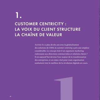 Arrivée il y a plus de dix ans avec la généralisation
des solutions de CRM, la customer centricity a pris une ampleur
considérable. Le concept était-il un argument marketing
s’adressant aux directions commerciales et relations clients ?
Il est aujourd’hui devenu l’axe majeur de la transformation
des entreprises, et un enjeu vital pour toute organisation
souhaitant tirer le meilleur de la révolution digitale en cours.
1.
CUSTOMER CENTRICITY :
LA VOIX DU CLIENT STRUCTURE
LA CHAÎNE DE VALEUR
REFERENTIEL 2017.indd 16 20/06/2017 00:22
 